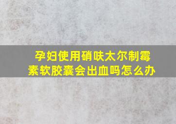 孕妇使用硝呋太尔制霉素软胶囊会出血吗怎么办