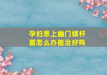 孕妇患上幽门螺杆菌怎么办能治好吗