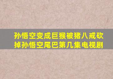 孙悟空变成巨猴被猪八戒砍掉孙悟空尾巴第几集电视剧