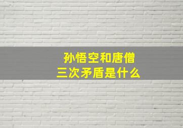 孙悟空和唐僧三次矛盾是什么