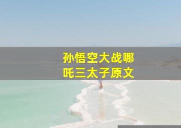 孙悟空大战哪吒三太子原文