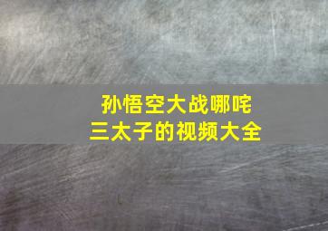 孙悟空大战哪咤三太子的视频大全