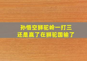 孙悟空狮驼岭一打三还是赢了在狮驼国输了