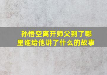 孙悟空离开师父到了哪里谁给他讲了什么的故事