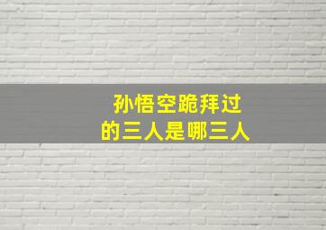 孙悟空跪拜过的三人是哪三人