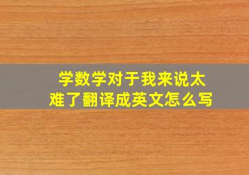 学数学对于我来说太难了翻译成英文怎么写