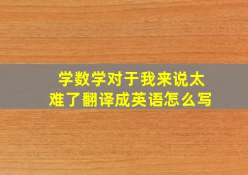 学数学对于我来说太难了翻译成英语怎么写