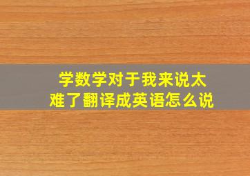 学数学对于我来说太难了翻译成英语怎么说