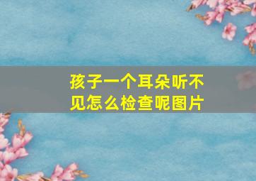 孩子一个耳朵听不见怎么检查呢图片