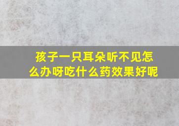 孩子一只耳朵听不见怎么办呀吃什么药效果好呢