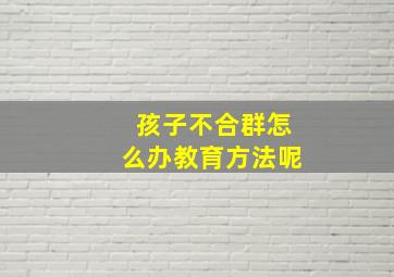 孩子不合群怎么办教育方法呢