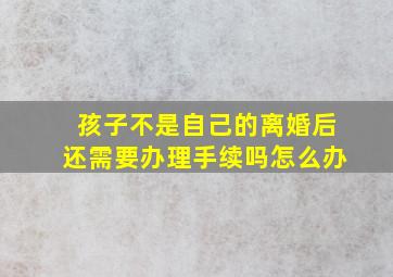 孩子不是自己的离婚后还需要办理手续吗怎么办