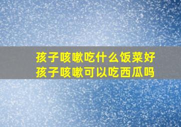 孩子咳嗽吃什么饭菜好孩子咳嗽可以吃西瓜吗