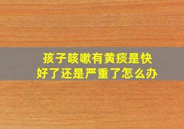 孩子咳嗽有黄痰是快好了还是严重了怎么办