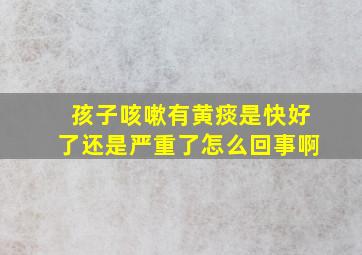 孩子咳嗽有黄痰是快好了还是严重了怎么回事啊