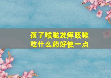 孩子喉咙发痒咳嗽吃什么药好使一点