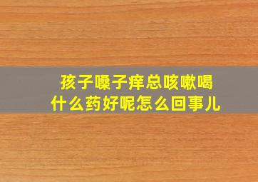 孩子嗓子痒总咳嗽喝什么药好呢怎么回事儿