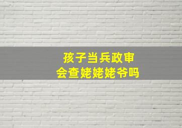 孩子当兵政审会查姥姥姥爷吗