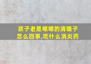 孩子老是嗯嗯的清嗓子怎么回事,吃什么消炎药