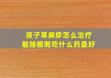 孩子荨麻疹怎么治疗能除根呢吃什么药最好