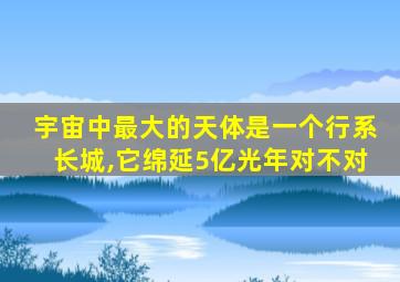 宇宙中最大的天体是一个行系长城,它绵延5亿光年对不对