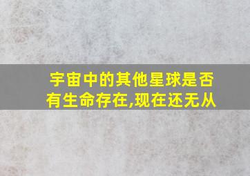 宇宙中的其他星球是否有生命存在,现在还无从