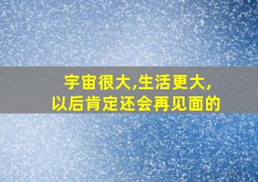 宇宙很大,生活更大,以后肯定还会再见面的