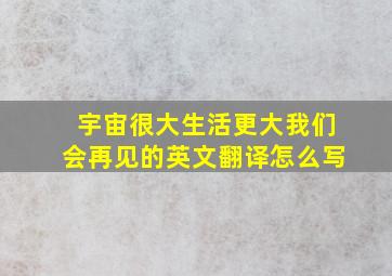 宇宙很大生活更大我们会再见的英文翻译怎么写