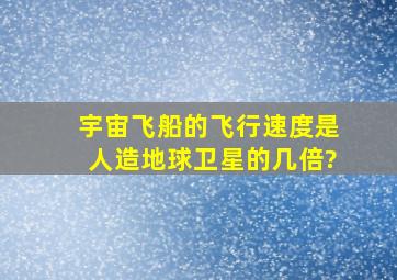 宇宙飞船的飞行速度是人造地球卫星的几倍?