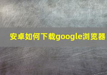 安卓如何下载google浏览器