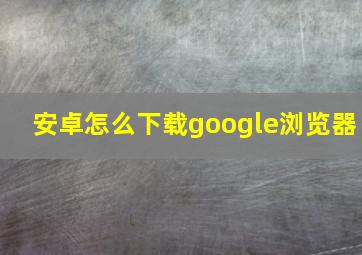 安卓怎么下载google浏览器