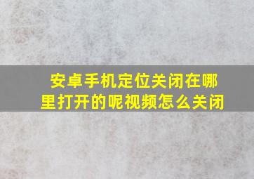 安卓手机定位关闭在哪里打开的呢视频怎么关闭