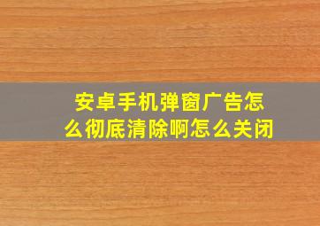 安卓手机弹窗广告怎么彻底清除啊怎么关闭