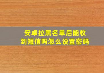 安卓拉黑名单后能收到短信吗怎么设置密码