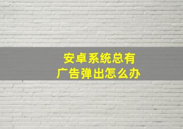 安卓系统总有广告弹出怎么办