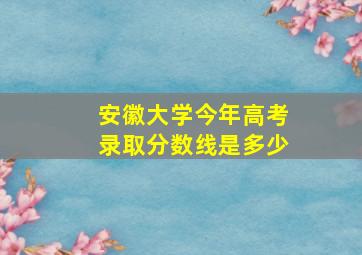 安徽大学今年高考录取分数线是多少