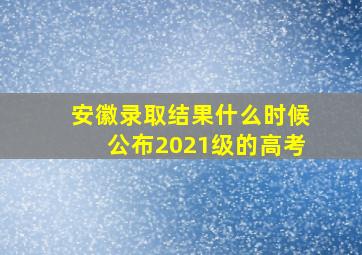 安徽录取结果什么时候公布2021级的高考