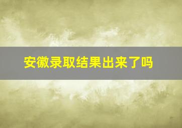 安徽录取结果出来了吗