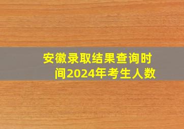 安徽录取结果查询时间2024年考生人数