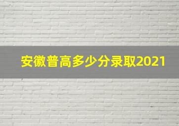 安徽普高多少分录取2021