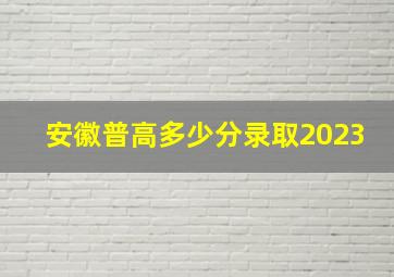 安徽普高多少分录取2023