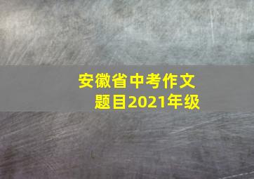 安徽省中考作文题目2021年级