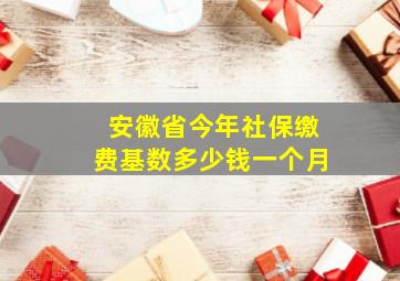 安徽省今年社保缴费基数多少钱一个月