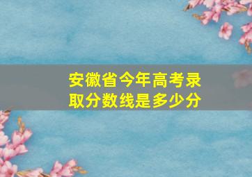 安徽省今年高考录取分数线是多少分