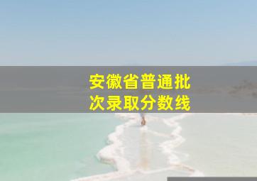 安徽省普通批次录取分数线