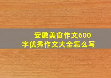 安徽美食作文600字优秀作文大全怎么写