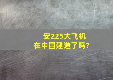 安225大飞机在中国建造了吗?