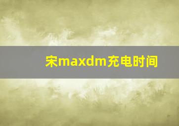 宋maxdm充电时间