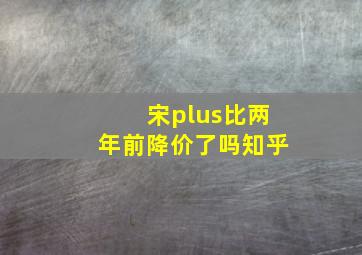 宋plus比两年前降价了吗知乎