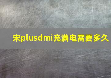 宋plusdmi充满电需要多久